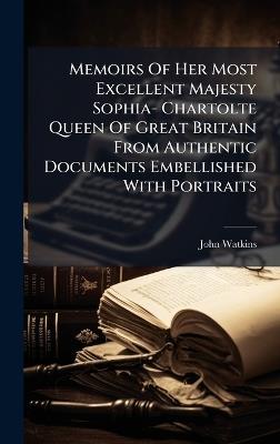 Memoirs Of Her Most Excellent Majesty Sophia- Chartolte Queen Of Great Britain From Authentic Documents Embellished With Portraits - John Watkins - cover