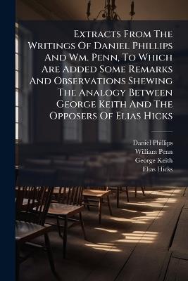 Extracts From The Writings Of Daniel Phillips And Wm. Penn, To Which Are Added Some Remarks And Observations Shewing The Analogy Between George Keith And The Opposers Of Elias Hicks - Daniel Phillips,William Penn,George Keith - cover