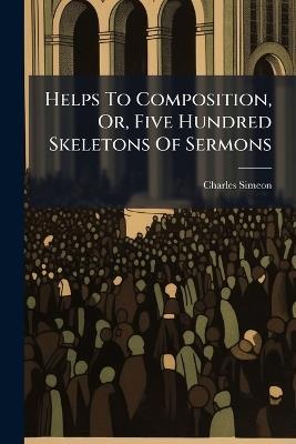 Helps To Composition, Or, Five Hundred Skeletons Of Sermons - Charles Simeon - cover