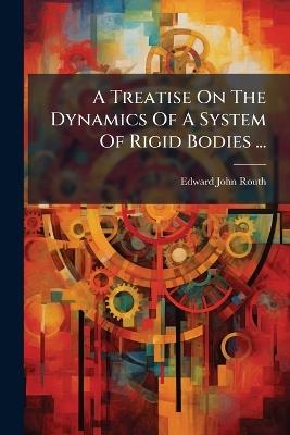 A Treatise On The Dynamics Of A System Of Rigid Bodies ... - Edward John Routh - cover
