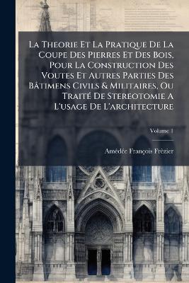 La Theorie Et La Pratique De La Coupe Des Pierres Et Des Bois, Pour La Construction Des Voutes Et Autres Parties Des Bâtimens Civils & Militaires, Ou TraitÃ(c) De Stereotomie A L'usage De L'architecture - Amã(c)Dã(c)E François Frèzier - cover