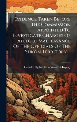 Evidence Taken Before The Commission Appointed To Investigate Charges Of Alleged Malfeasance Of The Officials Of The Yukon Territory ... - cover