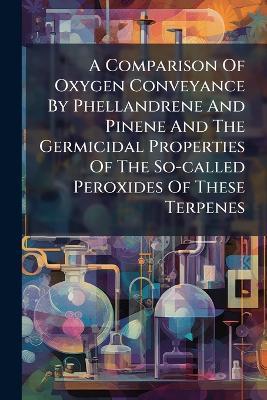 A Comparison Of Oxygen Conveyance By Phellandrene And Pinene And The Germicidal Properties Of The So-called Peroxides Of These Terpenes - Anonymous - cover