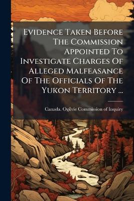 Evidence Taken Before The Commission Appointed To Investigate Charges Of Alleged Malfeasance Of The Officials Of The Yukon Territory ... - cover
