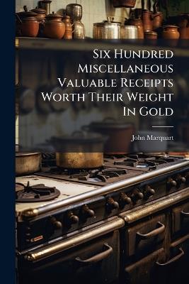 Six Hundred Miscellaneous Valuable Receipts Worth Their Weight In Gold - John Marquart - cover