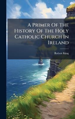 A Primer Of The History Of The Holy Catholic Church In Ireland - Robert King - cover