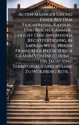 Acten-mäÃiger Grund Einer Bey Dem HochpreiÃl. Kayserl. Und Reichs-cammer-gericht Obschwebenden Rechtfertigung In Sachen Weyl. Herrn Franz Adolph Dieterich Grafen Von Ingelheim ... Die Jagd- Und Territorial-gerechtsame Zu WÃ1/4rzburg Betr. ... - Anonymous - cover