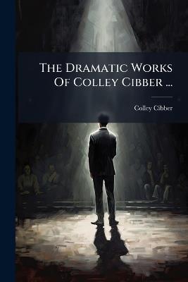 The Dramatic Works Of Colley Cibber ... - Colley Cibber - cover