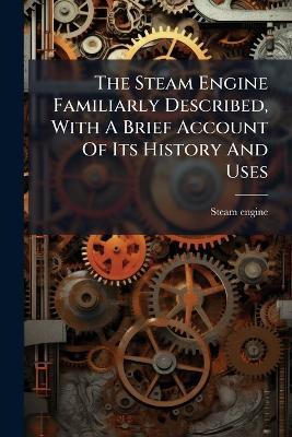 The Steam Engine Familiarly Described, With A Brief Account Of Its History And Uses - Steam Engine - cover