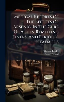 Medical Reports Of The Effects Of Arsenic, In The Cure Of Agues, Remitting Fevers, And Periodic Headachs - Thomas Fowler,Thomas Arnold - cover