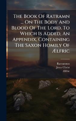The Book Of Ratramn ... On The Body And Blood Of The Lord. To Which Is Added, An Appendix, Containing The Saxon Homily Of Ãlfric - Jesus Christ - cover
