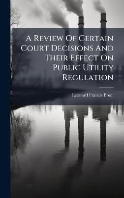 A Review Of Certain Court Decisions And Their Effect On Public Utility Regulation - Leonard Francis Boon - cover