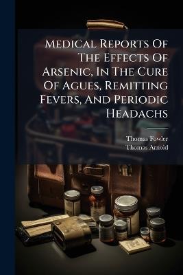 Medical Reports Of The Effects Of Arsenic, In The Cure Of Agues, Remitting Fevers, And Periodic Headachs - Thomas Fowler,Thomas Arnold - cover