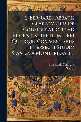 S. Bernardi Abbatis Claraevallis De Consideratione Ad Eugenium Tertium Libri Quinque, Commentariis Intersecti Studio Sianda A Monteregali, ... - Bernard De Clairvaux,Sianda - cover