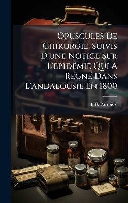 Opuscules De Chirurgie, Suivis D'une Notice Sur L'epidÃ(c)mie Qui A RÃ(c)gnÃ(c) Dans L'andalousie En 1800 - J B Parroisse - cover