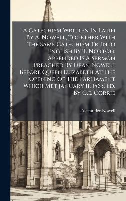 A Catechism Written In Latin By A. Nowell, Together With The Same Catechism Tr. Into English By T. Norton. Appended Is A Sermon Preached By Dean Nowell Before Queen Elizabeth At The Opening Of The Parliament Which Met January 11, 1563. Ed. By G.e. Corrie - Alexander Nowell - cover