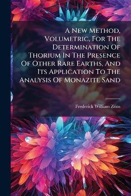 A New Method, Volumetric, For The Determination Of Thorium In The Presence Of Other Rare Earths, And Its Application To The Analysis Of Monazite Sand - Frederick William Zons - cover