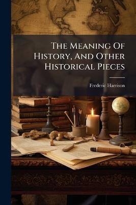 The Meaning Of History, And Other Historical Pieces - Frederic Harrison - cover