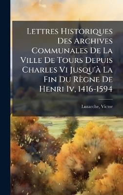 Lettres Historiques Des Archives Communales De La Ville De Tours Depuis Charles Vi Jusqu'Ã La Fin Du Règne De Henri Iv, 1416-1594 - Luzarche Victor - cover