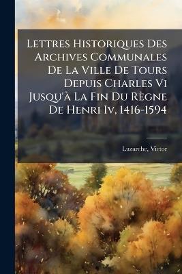 Lettres Historiques Des Archives Communales De La Ville De Tours Depuis Charles Vi Jusqu'Ã La Fin Du Règne De Henri Iv, 1416-1594 - Luzarche Victor - cover