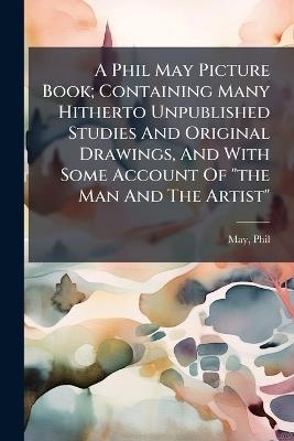 A Phil May Picture Book; Containing Many Hitherto Unpublished Studies And Original Drawings, And With Some Account Of "the Man And The Artist" - Phil May - cover