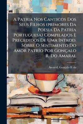 A Patria Nos Canticos Dos Seus Filhos (primores Da Poesia Da Patria Portuguesa) Compilados E Precedidos De Uma Introd. Sobre O Sentimento Do Amor Patrio Por Gonçalo R. Do Amaral - cover