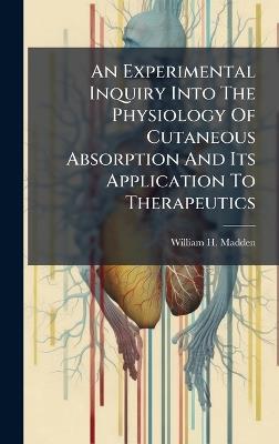 An Experimental Inquiry Into The Physiology Of Cutaneous Absorption And Its Application To Therapeutics - William H Madden - cover