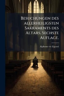 Besuchungen des allerheiligsten Sakraments des Altars. Sechste Auflage. - Alphonse De Liguori - cover