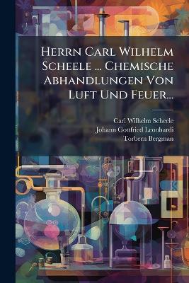 Herrn Carl Wilhelm Scheele ... Chemische Abhandlungen Von Luft Und Feuer... - Carl Wilhelm Scheele,Torbern Bergman - cover