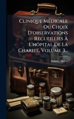 Clinique MÃ(c)dicale Ou Choix D'observations Recueillies Ã L'hÃ´pital De La CharitÃ(c), Volume 3... - Gabriel Andral - cover