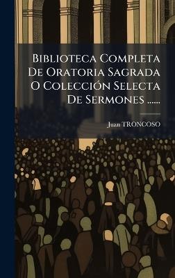 Biblioteca Completa De Oratoria Sagrada O ColecciÃ3n Selecta De Sermones ...... - Juan Troncoso - cover