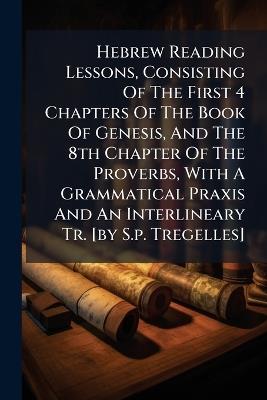 Hebrew Reading Lessons, Consisting Of The First 4 Chapters Of The Book Of Genesis, And The 8th Chapter Of The Proverbs, With A Grammatical Praxis And An Interlineary Tr. [by S.p. Tregelles] - Anonymous - cover