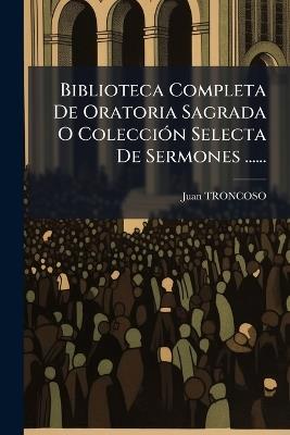 Biblioteca Completa De Oratoria Sagrada O ColecciÃ3n Selecta De Sermones ...... - Juan Troncoso - cover