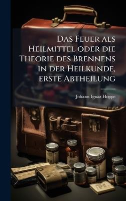Das Feuer als Heilmittel oder die Theorie des Brennens in der Heilkunde, erste Abtheilung - Johann Ignaz Hoppe - cover