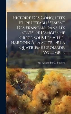 Histoire Des Conquetes Et De L'Ã(c)tablissement Des Français Dans Les Etats De L'ancienne Grèce Sous Les Ville-hardoin Ã La Suite De La Quatrième Croisade, Volume 1... - cover