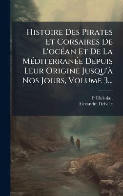 Histoire Des Pirates Et Corsaires De L'ocÃ(c)an Et De La MÃ(c)diterranÃ(c)e Depuis Leur Origine Jusqu'Ã Nos Jours, Volume 3... - P Christian,Alexandre Debelle - cover