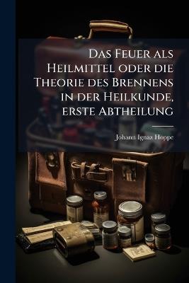 Das Feuer als Heilmittel oder die Theorie des Brennens in der Heilkunde, erste Abtheilung - Johann Ignaz Hoppe - cover