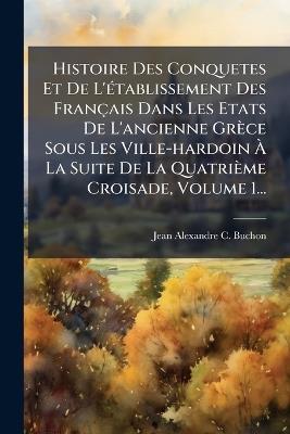 Histoire Des Conquetes Et De L'Ã(c)tablissement Des Français Dans Les Etats De L'ancienne Grèce Sous Les Ville-hardoin Ã La Suite De La Quatrième Croisade, Volume 1... - cover