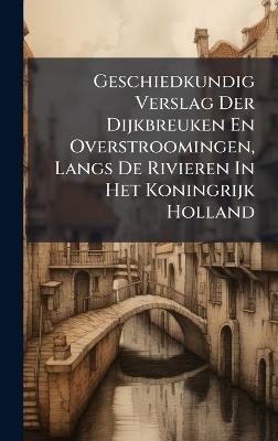 Geschiedkundig Verslag Der Dijkbreuken En Overstroomingen, Langs De Rivieren In Het Koningrijk Holland - Anonymous - cover
