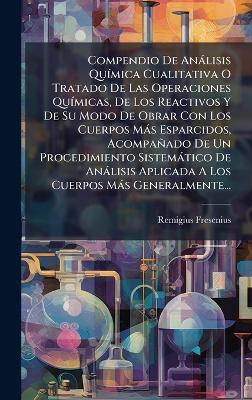 Compendio De Anàlisis QuÃ-mica Cualitativa O Tratado De Las Operaciones QuÃ-micas, De Los Reactivos Y De Su Modo De Obrar Con Los Cuerpos Màs Esparcidos, Acompañado De Un Procedimiento Sistemàtico De Anàlisis Aplicada A Los Cuerpos Màs Generalmente... - Remigius Fresenius - cover