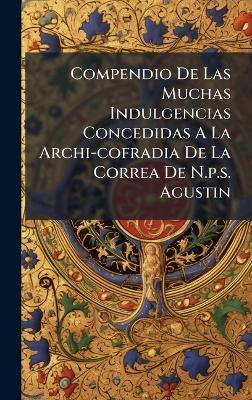Compendio De Las Muchas Indulgencias Concedidas A La Archi-cofradia De La Correa De N.p.s. Agustin - Anonymous - cover