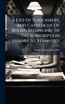 A List Of Subscribers, And Catalogue Of Books, Belonging To The Subscription Library At Stamford - Stamford Subscription Libr - cover