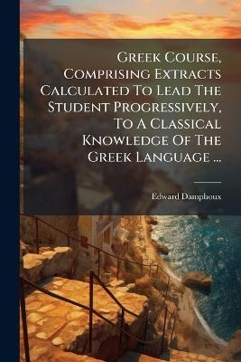 Greek Course, Comprising Extracts Calculated To Lead The Student Progressively, To A Classical Knowledge Of The Greek Language ... - Edward Damphoux - cover