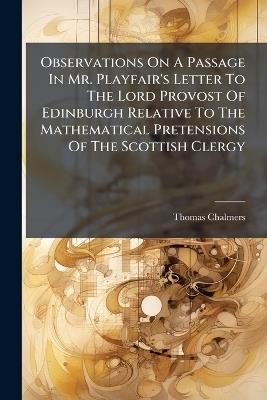 Observations On A Passage In Mr. Playfair's Letter To The Lord Provost Of Edinburgh Relative To The Mathematical Pretensions Of The Scottish Clergy - Thomas Chalmers - cover