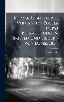 Kurzer Lebensabriss Von Anton Egeler Nebst Betrachtungen, Briefen Und Liedern Von Demselben - Anton Egeler - cover