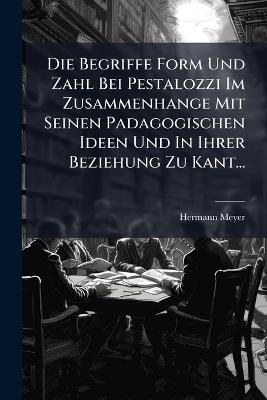 Die Begriffe Form Und Zahl Bei Pestalozzi Im Zusammenhange Mit Seinen Padagogischen Ideen Und In Ihrer Beziehung Zu Kant... - Hermann Meyer - cover