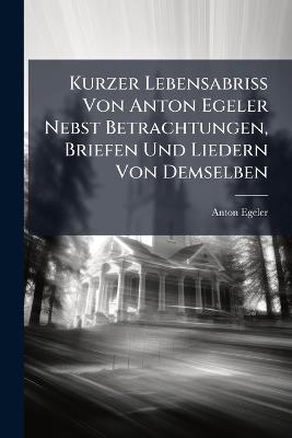 Kurzer Lebensabriss Von Anton Egeler Nebst Betrachtungen, Briefen Und Liedern Von Demselben - Anton Egeler - cover