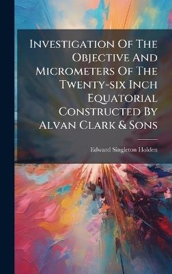 Investigation Of The Objective And Micrometers Of The Twenty-six Inch Equatorial Constructed By Alvan Clark & Sons - Edward Singleton Holden - cover
