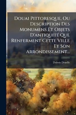 Douai Pittoresque, Ou Description Des Monumens Et Objets D'antiquitÃ(c) Que Renferment Cette Ville Et Son Arrondissement... - cover