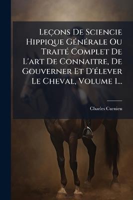 Leçons De Sciencie Hippique GÃ(c)nÃ(c)rale Ou TraitÃ(c) Complet De L'art De Connaitre, De Gouverner Et D'Ã(c)lever Le Cheval, Volume 1... - cover